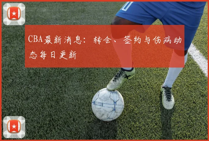 CBA最新消息:转会、签约与伤病动态每日更新