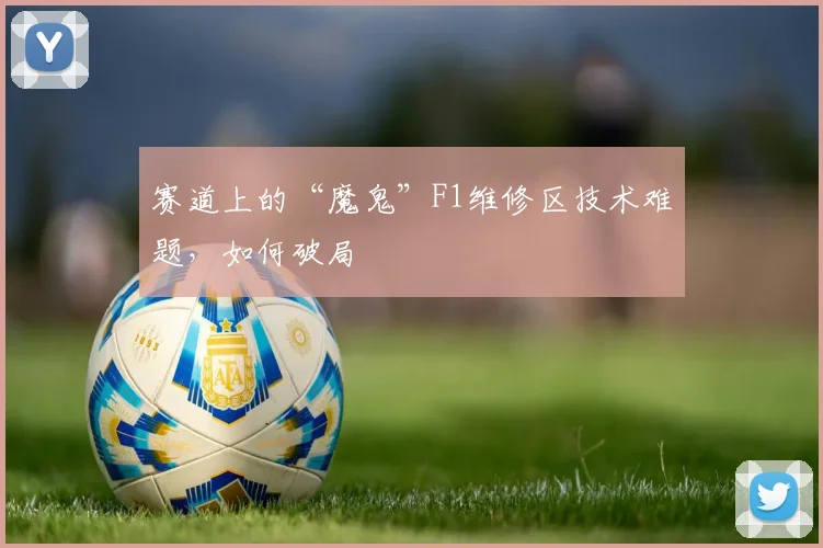 赛道上的“魔鬼”F1维修区技术难题，如何破局