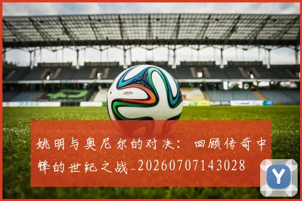 姚明与奥尼尔的对决：回顾传奇中锋的世纪之战_20260707143028