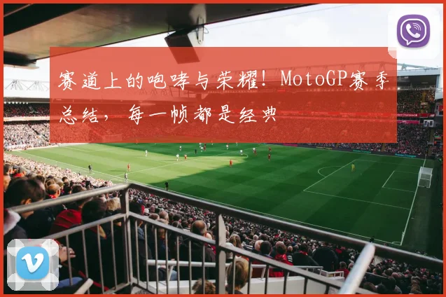 赛道上的咆哮与荣耀！MotoGP赛季总结，每一帧都是经典