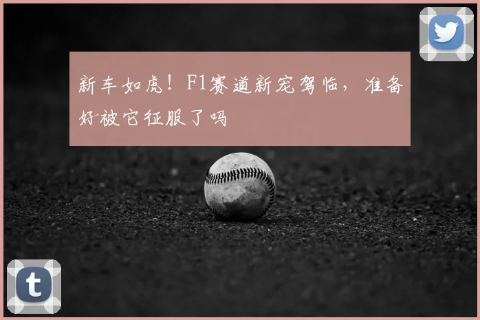 新车如虎！F1赛道新宠驾临，准备好被它征服了吗