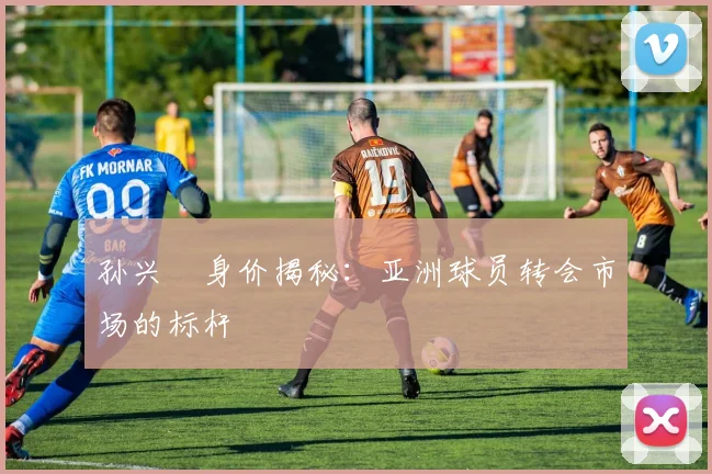 孙兴慜身价揭秘：亚洲球员转会市场的标杆