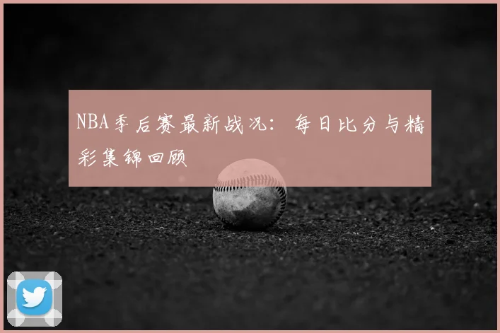 NBA季后赛最新战况：每日比分与精彩集锦回顾