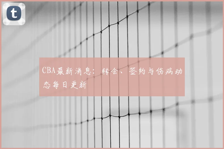 CBA最新消息：转会、签约与伤病动态每日更新