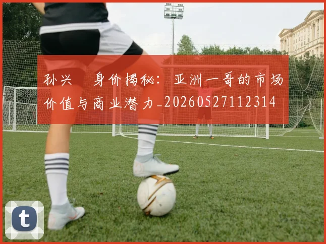 孙兴慜身价揭秘：亚洲一哥的市场价值与商业潜力_20260527112314